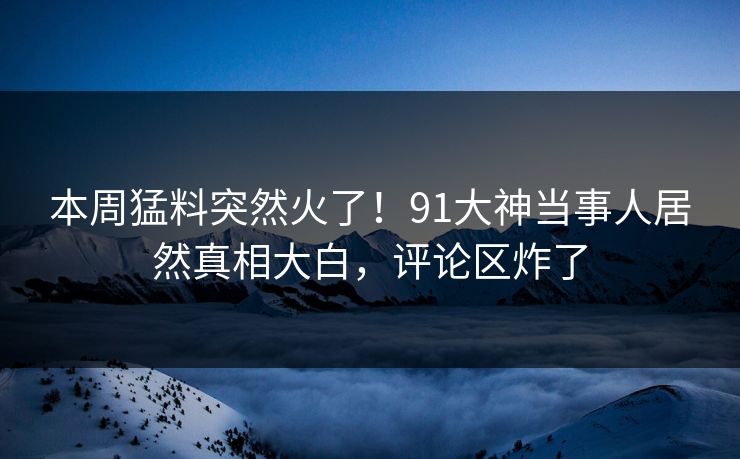 本周猛料突然火了！91大神当事人居然真相大白，评论区炸了