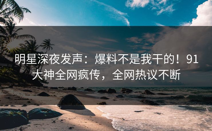 明星深夜发声：爆料不是我干的！91大神全网疯传，全网热议不断