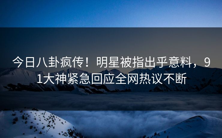 今日八卦疯传！明星被指出乎意料，91大神紧急回应全网热议不断