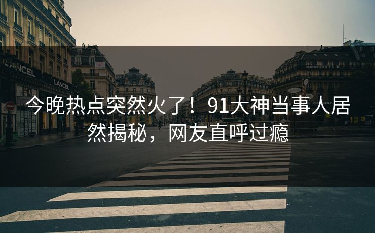 今晚热点突然火了！91大神当事人居然揭秘，网友直呼过瘾