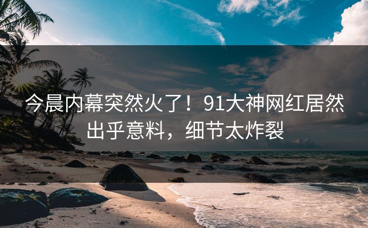 今晨内幕突然火了！91大神网红居然出乎意料，细节太炸裂