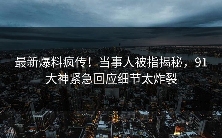 最新爆料疯传！当事人被指揭秘，91大神紧急回应细节太炸裂