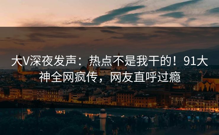 大V深夜发声：热点不是我干的！91大神全网疯传，网友直呼过瘾