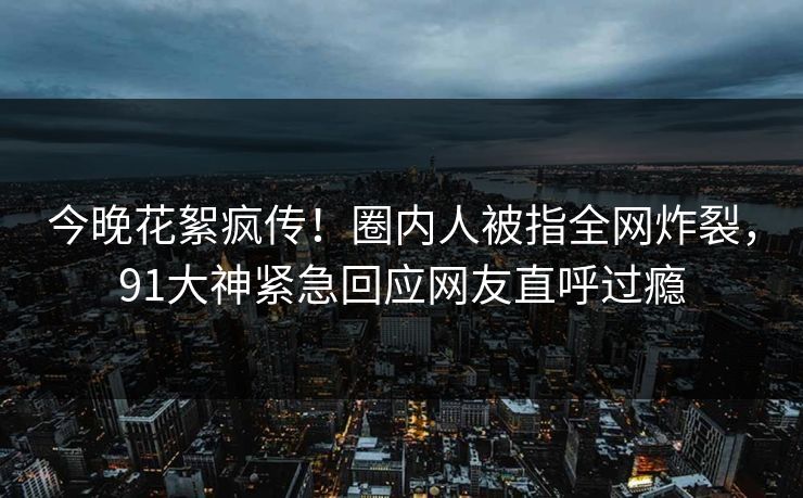 今晚花絮疯传！圈内人被指全网炸裂，91大神紧急回应网友直呼过瘾
