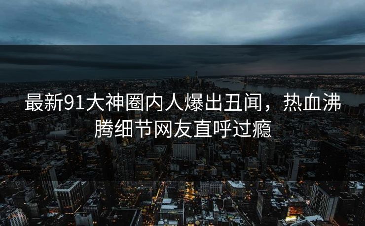 最新91大神圈内人爆出丑闻，热血沸腾细节网友直呼过瘾