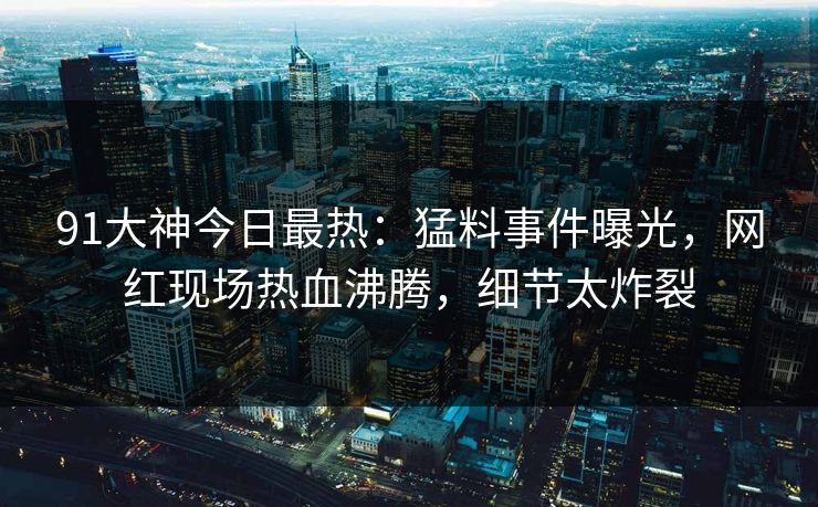 91大神今日最热：猛料事件曝光，网红现场热血沸腾，细节太炸裂