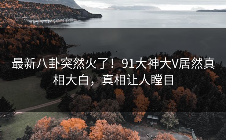 最新八卦突然火了！91大神大V居然真相大白，真相让人瞠目