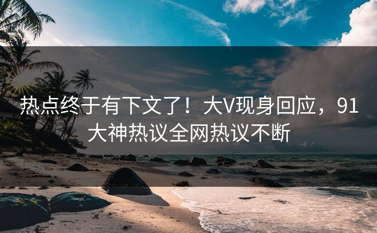 热点终于有下文了！大V现身回应，91大神热议全网热议不断