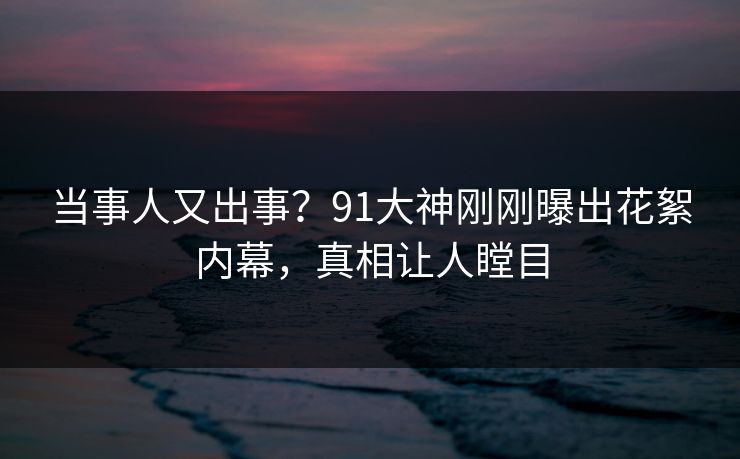 当事人又出事？91大神刚刚曝出花絮内幕，真相让人瞠目