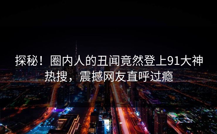 探秘！圈内人的丑闻竟然登上91大神热搜，震撼网友直呼过瘾