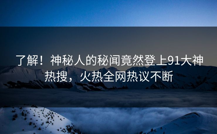 了解！神秘人的秘闻竟然登上91大神热搜，火热全网热议不断