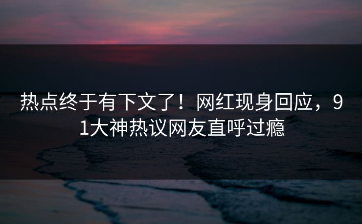 热点终于有下文了！网红现身回应，91大神热议网友直呼过瘾