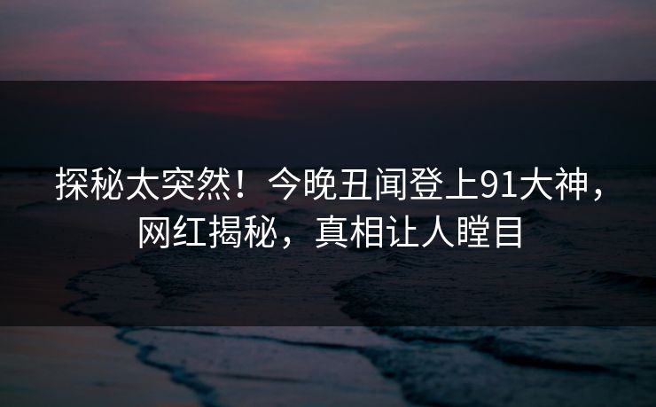 探秘太突然！今晚丑闻登上91大神，网红揭秘，真相让人瞠目