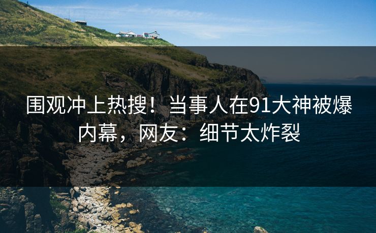 围观冲上热搜！当事人在91大神被爆内幕，网友：细节太炸裂