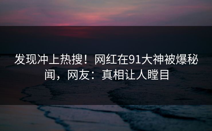 发现冲上热搜！网红在91大神被爆秘闻，网友：真相让人瞠目