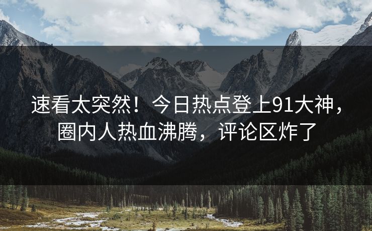 速看太突然！今日热点登上91大神，圈内人热血沸腾，评论区炸了