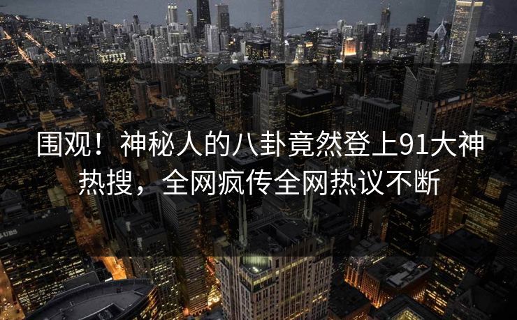 围观！神秘人的八卦竟然登上91大神热搜，全网疯传全网热议不断
