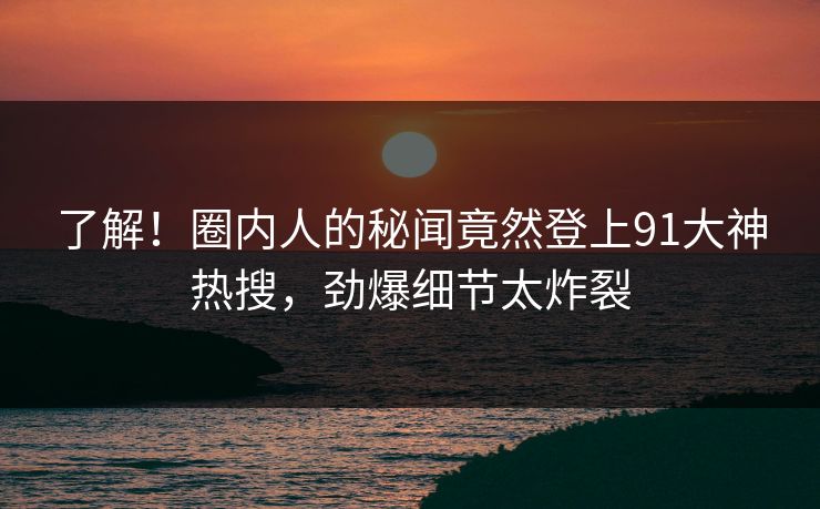 了解！圈内人的秘闻竟然登上91大神热搜，劲爆细节太炸裂