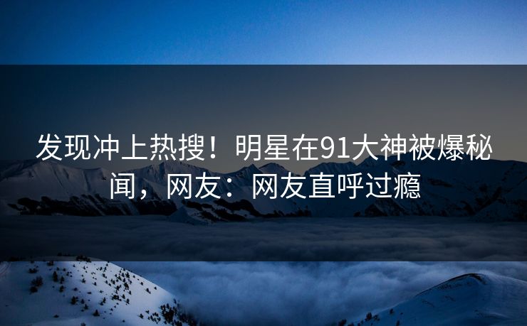 发现冲上热搜！明星在91大神被爆秘闻，网友：网友直呼过瘾
