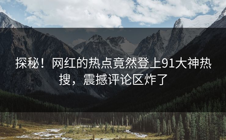探秘！网红的热点竟然登上91大神热搜，震撼评论区炸了