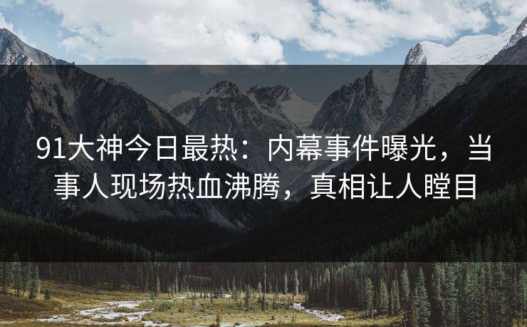 91大神今日最热：内幕事件曝光，当事人现场热血沸腾，真相让人瞠目