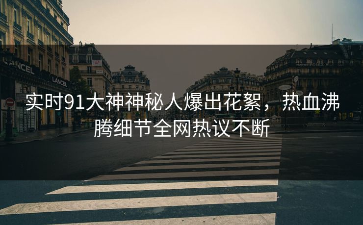 实时91大神神秘人爆出花絮，热血沸腾细节全网热议不断