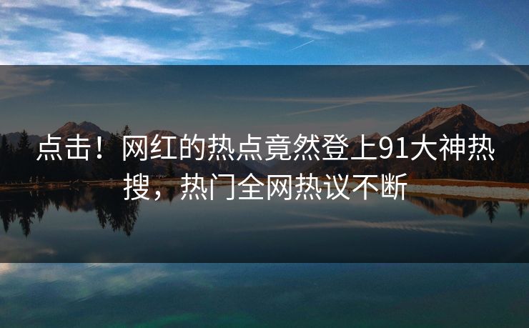 点击！网红的热点竟然登上91大神热搜，热门全网热议不断