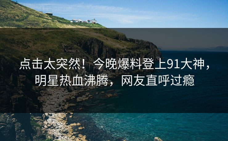 点击太突然！今晚爆料登上91大神，明星热血沸腾，网友直呼过瘾