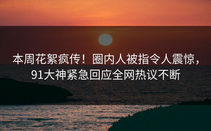 本周花絮疯传！圈内人被指令人震惊，91大神紧急回应全网热议不断