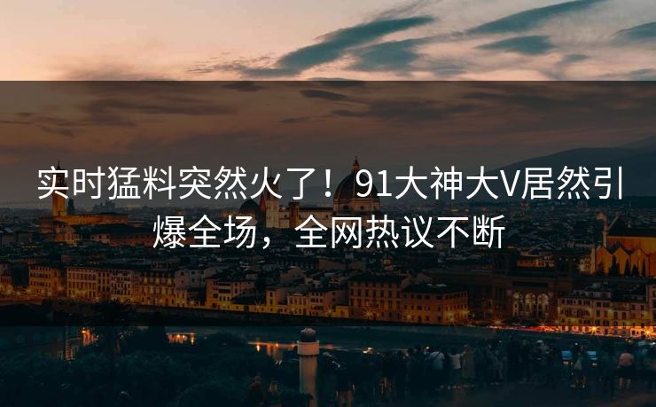 实时猛料突然火了！91大神大V居然引爆全场，全网热议不断