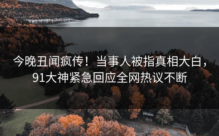 今晚丑闻疯传！当事人被指真相大白，91大神紧急回应全网热议不断