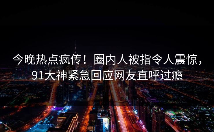 今晚热点疯传！圈内人被指令人震惊，91大神紧急回应网友直呼过瘾