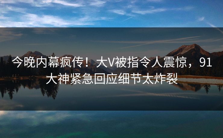 今晚内幕疯传！大V被指令人震惊，91大神紧急回应细节太炸裂