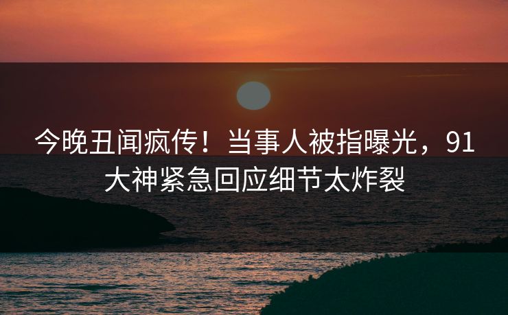 今晚丑闻疯传！当事人被指曝光，91大神紧急回应细节太炸裂