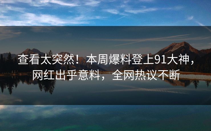 查看太突然！本周爆料登上91大神，网红出乎意料，全网热议不断