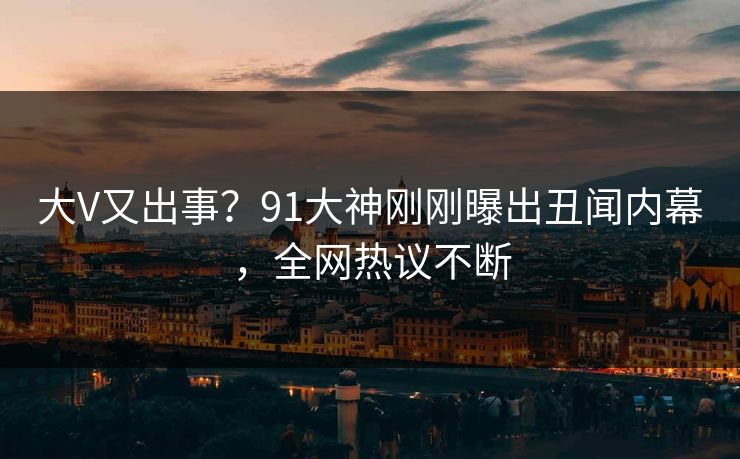 大V又出事？91大神刚刚曝出丑闻内幕，全网热议不断