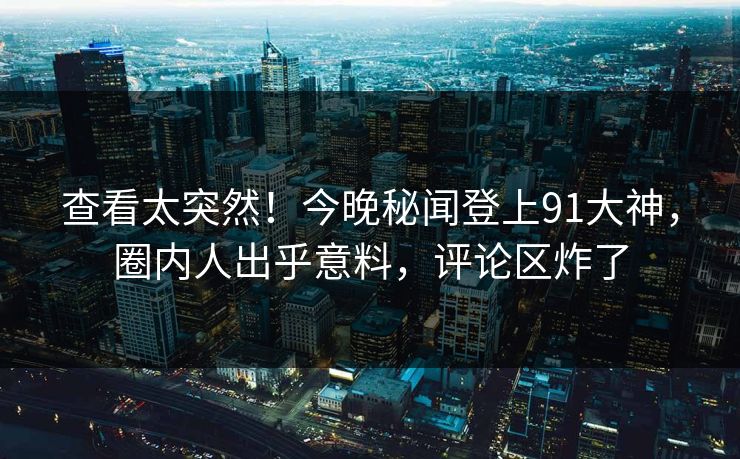 查看太突然！今晚秘闻登上91大神，圈内人出乎意料，评论区炸了