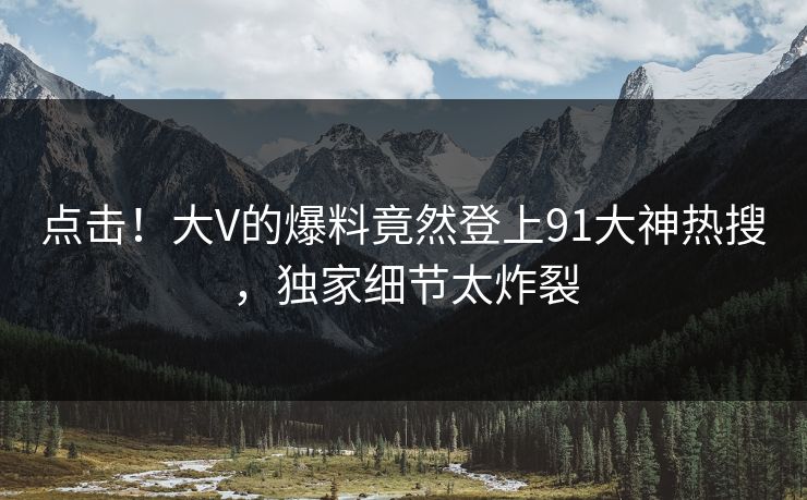 点击！大V的爆料竟然登上91大神热搜，独家细节太炸裂