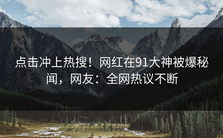 点击冲上热搜！网红在91大神被爆秘闻，网友：全网热议不断