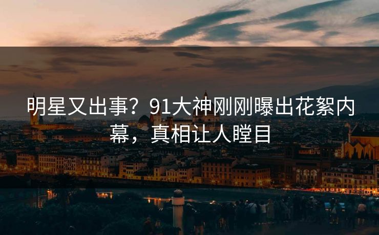 明星又出事？91大神刚刚曝出花絮内幕，真相让人瞠目
