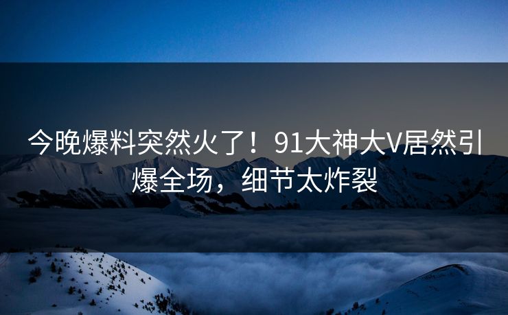 今晚爆料突然火了！91大神大V居然引爆全场，细节太炸裂