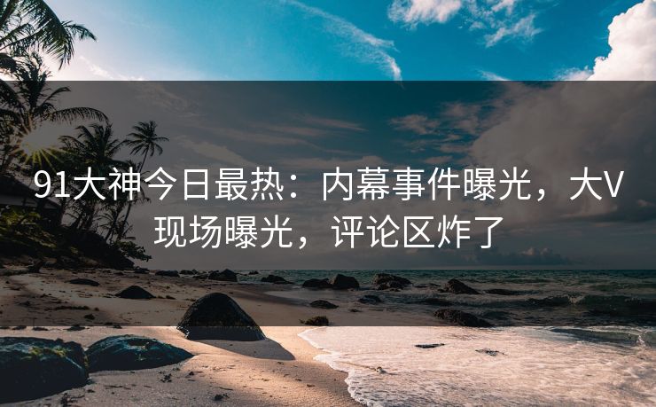 91大神今日最热：内幕事件曝光，大V现场曝光，评论区炸了