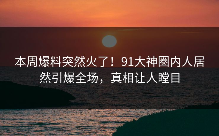 本周爆料突然火了！91大神圈内人居然引爆全场，真相让人瞠目