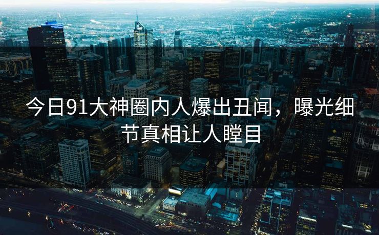 今日91大神圈内人爆出丑闻，曝光细节真相让人瞠目