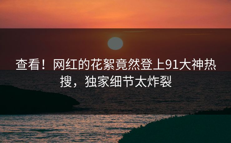 查看！网红的花絮竟然登上91大神热搜，独家细节太炸裂