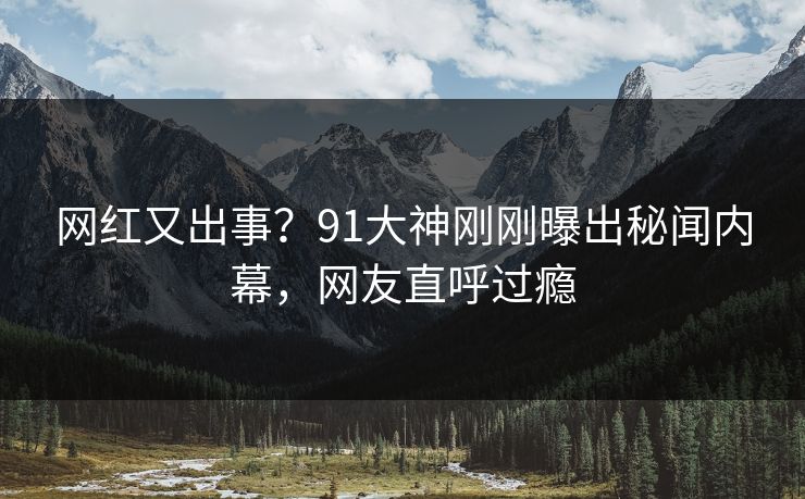 网红又出事？91大神刚刚曝出秘闻内幕，网友直呼过瘾