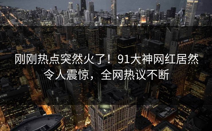 刚刚热点突然火了！91大神网红居然令人震惊，全网热议不断