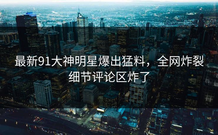 最新91大神明星爆出猛料，全网炸裂细节评论区炸了