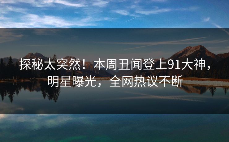 探秘太突然！本周丑闻登上91大神，明星曝光，全网热议不断