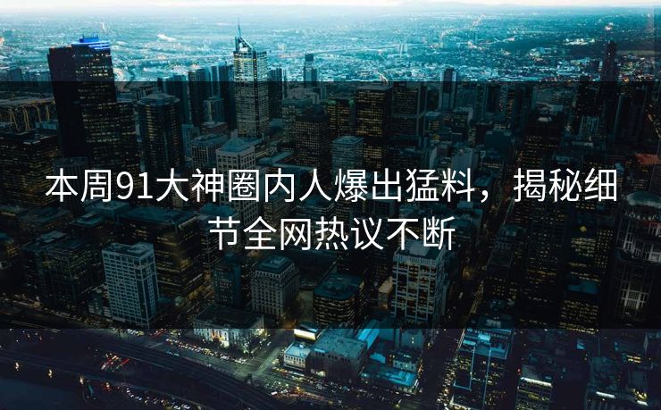 本周91大神圈内人爆出猛料，揭秘细节全网热议不断